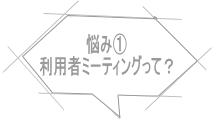 悩み① 利用者ミーティングって？ 