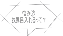 悩み② お風呂入れるって？